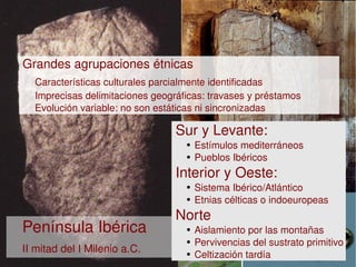  Grandes agrupaciones étnicas
      Características culturales parcialmente identificadas
      Imprecisas delimitaciones geográficas: travases y préstamos
      Evolución variable: no son estáticas ni sincronizadas 

                                     Sur y Levante:
                                         ●   Estímulos mediterráneos
                                         ●   Pueblos Ibéricos
                                     Interior y Oeste:
                                         ●   Sistema Ibérico/Atlántico
                                         ●   Etnias célticas o indoeuropeas
                                     Norte
    Península Ibérica                    ●   Aislamiento por las montañas
                                         ●   Pervivencias del sustrato primitivo
    II mitad del I Milenio a.C.       
                                         ●   Celtización tardía
 