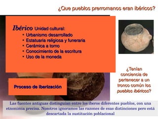 ¿Que pueblos prerromanos eran ibéricos?

 Grandes diferencias:
  Ibérico Unidad cultural:
  Ibérico
   Ubicación en el litoral o en el interior
   ●

   ●   Cercanía a asentamientos 
          ● Urbanismo desarrollado

            ● griegos de Cataluña
          ● Estatuaria religiosa y funeraria

          ● ● púnicos de Andalucía y Levante, 
            Cerámica a torno
   ●   Mayor o menor grado de urbanización
          ● Conocimiento de la escritura

   ●   Forma de gobierno monárquica o aristocrática
          ● Uso de la moneda


   ●   Dedicación prioritaria a agricultura, ganadería, 
       minería o comercio                                       ¿Tenían 
                                                             conciencia de 
                                                            pertenecer a un 
       Proceso de iberización                              tronco común los 
                                                           pueblos ibéricos?

   Las fuentes antiguas distinguían entre los iberos diferentes pueblos, con una 
etnonimia precisa. Nosotros ignoramos las razones de esas distinciones pero está 
                                         
                      descartada la sustitución poblacional
 