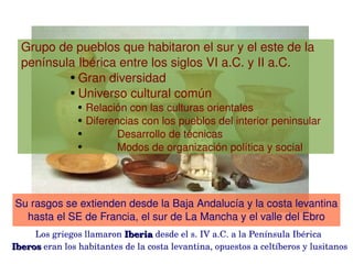  Grupo de pueblos que habitaron el sur y el este de la      
  península Ibérica entre los siglos VI a.C. y II a.C. 
          ● Gran diversidad

          ● Universo cultural común

                ●   Relación con las culturas orientales
                ●   Diferencias con los pueblos del interior peninsular
                ●          Desarrollo de técnicas
                ●          Modos de organización política y social




Su rasgos se extienden desde la Baja Andalucía y la costa levantina 
  hasta el SE de Francia, el sur de La Mancha y el valle del Ebro
     Los griegos llamaron Iberia desde el s. IV a.C. a la Península Ibérica 
                           Iberia 
Iberos eran los habitantes de la costa levantina, opuestos a celtíberos y lusitanos
  
Iberos                                   
 