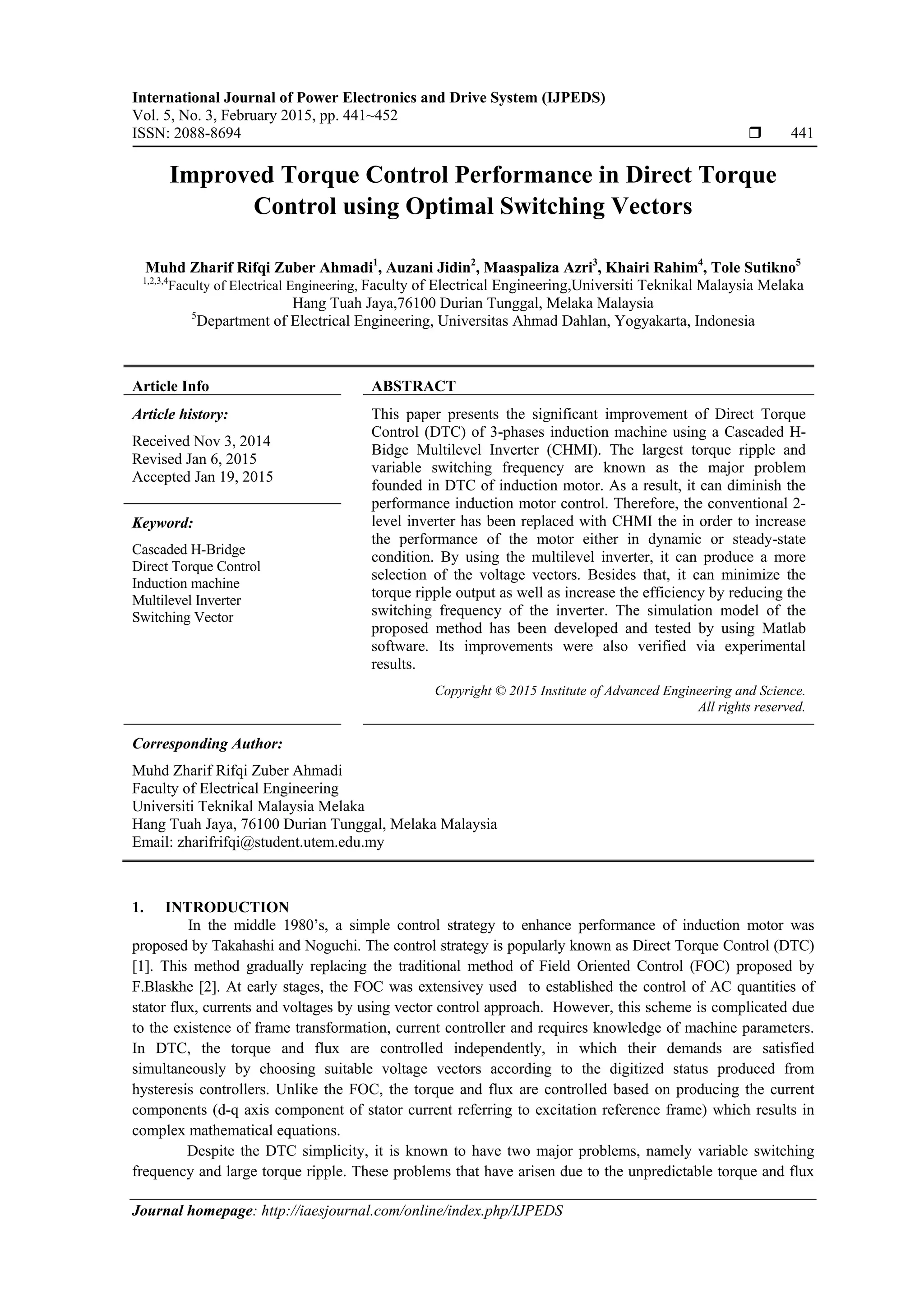International Journal of Power Electronics and Drive System (IJPEDS)
Vol. 5, No. 3, February 2015, pp. 441~452
ISSN: 2088-8694  441
Journal homepage: http://iaesjournal.com/online/index.php/IJPEDS
Improved Torque Control Performance in Direct Torque
Control using Optimal Switching Vectors
Muhd Zharif Rifqi Zuber Ahmadi1
, Auzani Jidin2
, Maaspaliza Azri3
, Khairi Rahim4
, Tole Sutikno5
1,2,3,4
Faculty of Electrical Engineering, Faculty of Electrical Engineering,Universiti Teknikal Malaysia Melaka
Hang Tuah Jaya,76100 Durian Tunggal, Melaka Malaysia
5
Department of Electrical Engineering, Universitas Ahmad Dahlan, Yogyakarta, Indonesia
Article Info ABSTRACT
Article history:
Received Nov 3, 2014
Revised Jan 6, 2015
Accepted Jan 19, 2015
This paper presents the significant improvement of Direct Torque
Control (DTC) of 3-phases induction machine using a Cascaded H-
Bidge Multilevel Inverter (CHMI). The largest torque ripple and
variable switching frequency are known as the major problem
founded in DTC of induction motor. As a result, it can diminish the
performance induction motor control. Therefore, the conventional 2-
level inverter has been replaced with CHMI the in order to increase
the performance of the motor either in dynamic or steady-state
condition. By using the multilevel inverter, it can produce a more
selection of the voltage vectors. Besides that, it can minimize the
torque ripple output as well as increase the efficiency by reducing the
switching frequency of the inverter. The simulation model of the
proposed method has been developed and tested by using Matlab
software. Its improvements were also verified via experimental
results.
Keyword:
Cascaded H-Bridge
Direct Torque Control
Induction machine
Multilevel Inverter
Switching Vector
Copyright © 2015 Institute of Advanced Engineering and Science.
All rights reserved.
Corresponding Author:
Muhd Zharif Rifqi Zuber Ahmadi
Faculty of Electrical Engineering
Universiti Teknikal Malaysia Melaka
Hang Tuah Jaya, 76100 Durian Tunggal, Melaka Malaysia
Email: zharifrifqi@student.utem.edu.my
1. INTRODUCTION
In the middle 1980’s, a simple control strategy to enhance performance of induction motor was
proposed by Takahashi and Noguchi. The control strategy is popularly known as Direct Torque Control (DTC)
[1]. This method gradually replacing the traditional method of Field Oriented Control (FOC) proposed by
F.Blaskhe [2]. At early stages, the FOC was extensivey used to established the control of AC quantities of
stator flux, currents and voltages by using vector control approach. However, this scheme is complicated due
to the existence of frame transformation, current controller and requires knowledge of machine parameters.
In DTC, the torque and flux are controlled independently, in which their demands are satisfied
simultaneously by choosing suitable voltage vectors according to the digitized status produced from
hysteresis controllers. Unlike the FOC, the torque and flux are controlled based on producing the current
components (d-q axis component of stator current referring to excitation reference frame) which results in
complex mathematical equations.
Despite the DTC simplicity, it is known to have two major problems, namely variable switching
frequency and large torque ripple. These problems that have arisen due to the unpredictable torque and flux
 