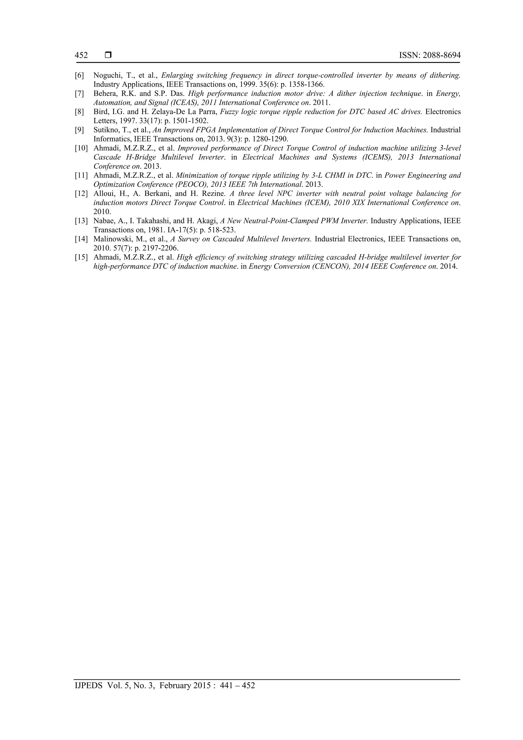  ISSN: 2088-8694
IJPEDS Vol. 5, No. 3, February 2015 : 441 – 452
452
[6] Noguchi, T., et al., Enlarging switching frequency in direct torque-controlled inverter by means of dithering.
Industry Applications, IEEE Transactions on, 1999. 35(6): p. 1358-1366.
[7] Behera, R.K. and S.P. Das. High performance induction motor drive: A dither injection technique. in Energy,
Automation, and Signal (ICEAS), 2011 International Conference on. 2011.
[8] Bird, I.G. and H. Zelaya-De La Parra, Fuzzy logic torque ripple reduction for DTC based AC drives. Electronics
Letters, 1997. 33(17): p. 1501-1502.
[9] Sutikno, T., et al., An Improved FPGA Implementation of Direct Torque Control for Induction Machines. Industrial
Informatics, IEEE Transactions on, 2013. 9(3): p. 1280-1290.
[10] Ahmadi, M.Z.R.Z., et al. Improved performance of Direct Torque Control of induction machine utilizing 3-level
Cascade H-Bridge Multilevel Inverter. in Electrical Machines and Systems (ICEMS), 2013 International
Conference on. 2013.
[11] Ahmadi, M.Z.R.Z., et al. Minimization of torque ripple utilizing by 3-L CHMI in DTC. in Power Engineering and
Optimization Conference (PEOCO), 2013 IEEE 7th International. 2013.
[12] Alloui, H., A. Berkani, and H. Rezine. A three level NPC inverter with neutral point voltage balancing for
induction motors Direct Torque Control. in Electrical Machines (ICEM), 2010 XIX International Conference on.
2010.
[13] Nabae, A., I. Takahashi, and H. Akagi, A New Neutral-Point-Clamped PWM Inverter. Industry Applications, IEEE
Transactions on, 1981. IA-17(5): p. 518-523.
[14] Malinowski, M., et al., A Survey on Cascaded Multilevel Inverters. Industrial Electronics, IEEE Transactions on,
2010. 57(7): p. 2197-2206.
[15] Ahmadi, M.Z.R.Z., et al. High efficiency of switching strategy utilizing cascaded H-bridge multilevel inverter for
high-performance DTC of induction machine. in Energy Conversion (CENCON), 2014 IEEE Conference on. 2014.
 