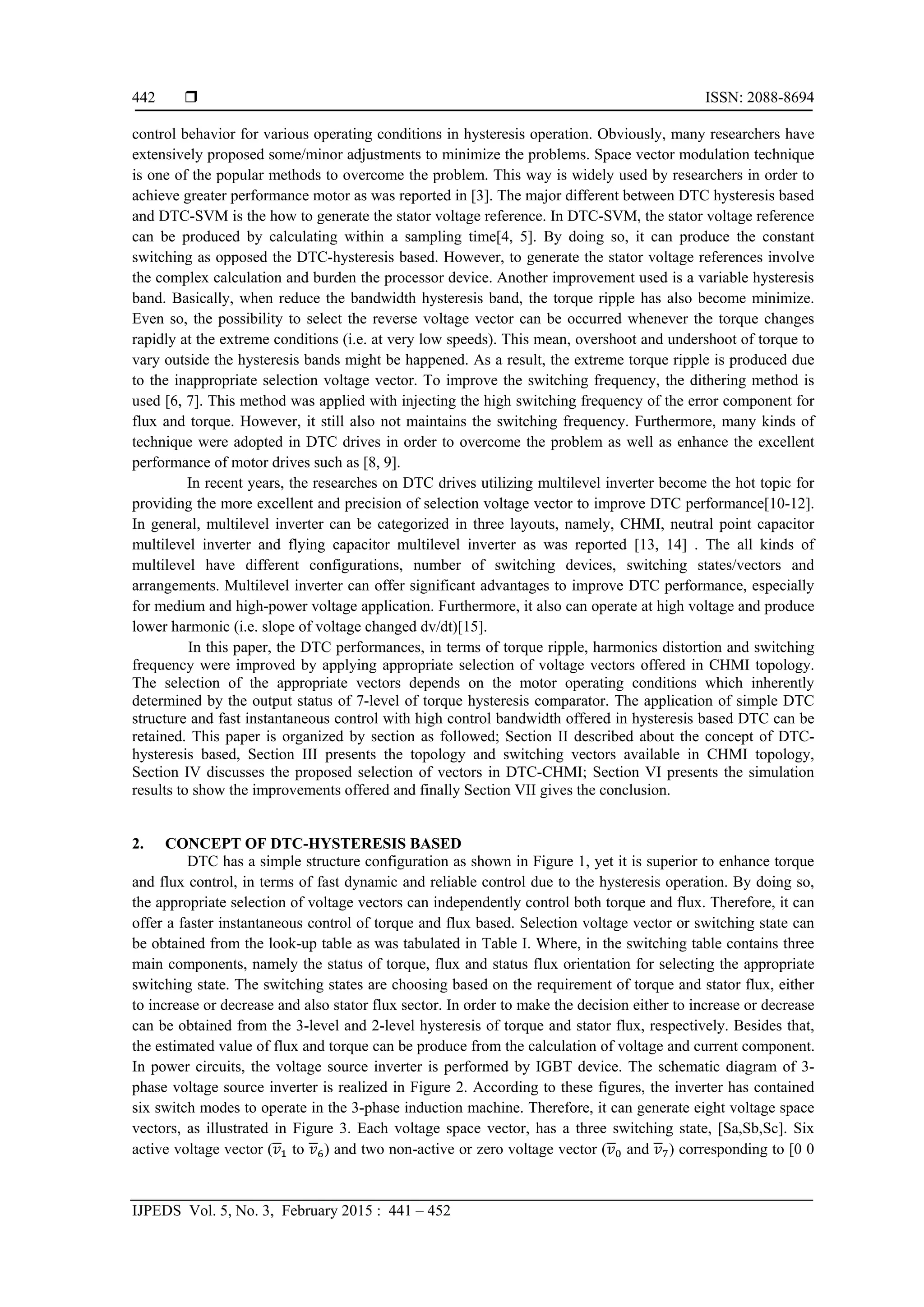  ISSN: 2088-8694
IJPEDS Vol. 5, No. 3, February 2015 : 441 – 452
442
control behavior for various operating conditions in hysteresis operation. Obviously, many researchers have
extensively proposed some/minor adjustments to minimize the problems. Space vector modulation technique
is one of the popular methods to overcome the problem. This way is widely used by researchers in order to
achieve greater performance motor as was reported in [3]. The major different between DTC hysteresis based
and DTC-SVM is the how to generate the stator voltage reference. In DTC-SVM, the stator voltage reference
can be produced by calculating within a sampling time[4, 5]. By doing so, it can produce the constant
switching as opposed the DTC-hysteresis based. However, to generate the stator voltage references involve
the complex calculation and burden the processor device. Another improvement used is a variable hysteresis
band. Basically, when reduce the bandwidth hysteresis band, the torque ripple has also become minimize.
Even so, the possibility to select the reverse voltage vector can be occurred whenever the torque changes
rapidly at the extreme conditions (i.e. at very low speeds). This mean, overshoot and undershoot of torque to
vary outside the hysteresis bands might be happened. As a result, the extreme torque ripple is produced due
to the inappropriate selection voltage vector. To improve the switching frequency, the dithering method is
used [6, 7]. This method was applied with injecting the high switching frequency of the error component for
flux and torque. However, it still also not maintains the switching frequency. Furthermore, many kinds of
technique were adopted in DTC drives in order to overcome the problem as well as enhance the excellent
performance of motor drives such as [8, 9].
In recent years, the researches on DTC drives utilizing multilevel inverter become the hot topic for
providing the more excellent and precision of selection voltage vector to improve DTC performance[10-12].
In general, multilevel inverter can be categorized in three layouts, namely, CHMI, neutral point capacitor
multilevel inverter and flying capacitor multilevel inverter as was reported [13, 14] . The all kinds of
multilevel have different configurations, number of switching devices, switching states/vectors and
arrangements. Multilevel inverter can offer significant advantages to improve DTC performance, especially
for medium and high-power voltage application. Furthermore, it also can operate at high voltage and produce
lower harmonic (i.e. slope of voltage changed dv/dt)[15].
In this paper, the DTC performances, in terms of torque ripple, harmonics distortion and switching
frequency were improved by applying appropriate selection of voltage vectors offered in CHMI topology.
The selection of the appropriate vectors depends on the motor operating conditions which inherently
determined by the output status of 7-level of torque hysteresis comparator. The application of simple DTC
structure and fast instantaneous control with high control bandwidth offered in hysteresis based DTC can be
retained. This paper is organized by section as followed; Section II described about the concept of DTC-
hysteresis based, Section III presents the topology and switching vectors available in CHMI topology,
Section IV discusses the proposed selection of vectors in DTC-CHMI; Section VI presents the simulation
results to show the improvements offered and finally Section VII gives the conclusion.
2. CONCEPT OF DTC-HYSTERESIS BASED
DTC has a simple structure configuration as shown in Figure 1, yet it is superior to enhance torque
and flux control, in terms of fast dynamic and reliable control due to the hysteresis operation. By doing so,
the appropriate selection of voltage vectors can independently control both torque and flux. Therefore, it can
offer a faster instantaneous control of torque and flux based. Selection voltage vector or switching state can
be obtained from the look-up table as was tabulated in Table I. Where, in the switching table contains three
main components, namely the status of torque, flux and status flux orientation for selecting the appropriate
switching state. The switching states are choosing based on the requirement of torque and stator flux, either
to increase or decrease and also stator flux sector. In order to make the decision either to increase or decrease
can be obtained from the 3-level and 2-level hysteresis of torque and stator flux, respectively. Besides that,
the estimated value of flux and torque can be produce from the calculation of voltage and current component.
In power circuits, the voltage source inverter is performed by IGBT device. The schematic diagram of 3-
phase voltage source inverter is realized in Figure 2. According to these figures, the inverter has contained
six switch modes to operate in the 3-phase induction machine. Therefore, it can generate eight voltage space
vectors, as illustrated in Figure 3. Each voltage space vector, has a three switching state, [Sa,Sb,Sc]. Six
active voltage vector ( to ) and two non-active or zero voltage vector ( and ) corresponding to [0 0
 