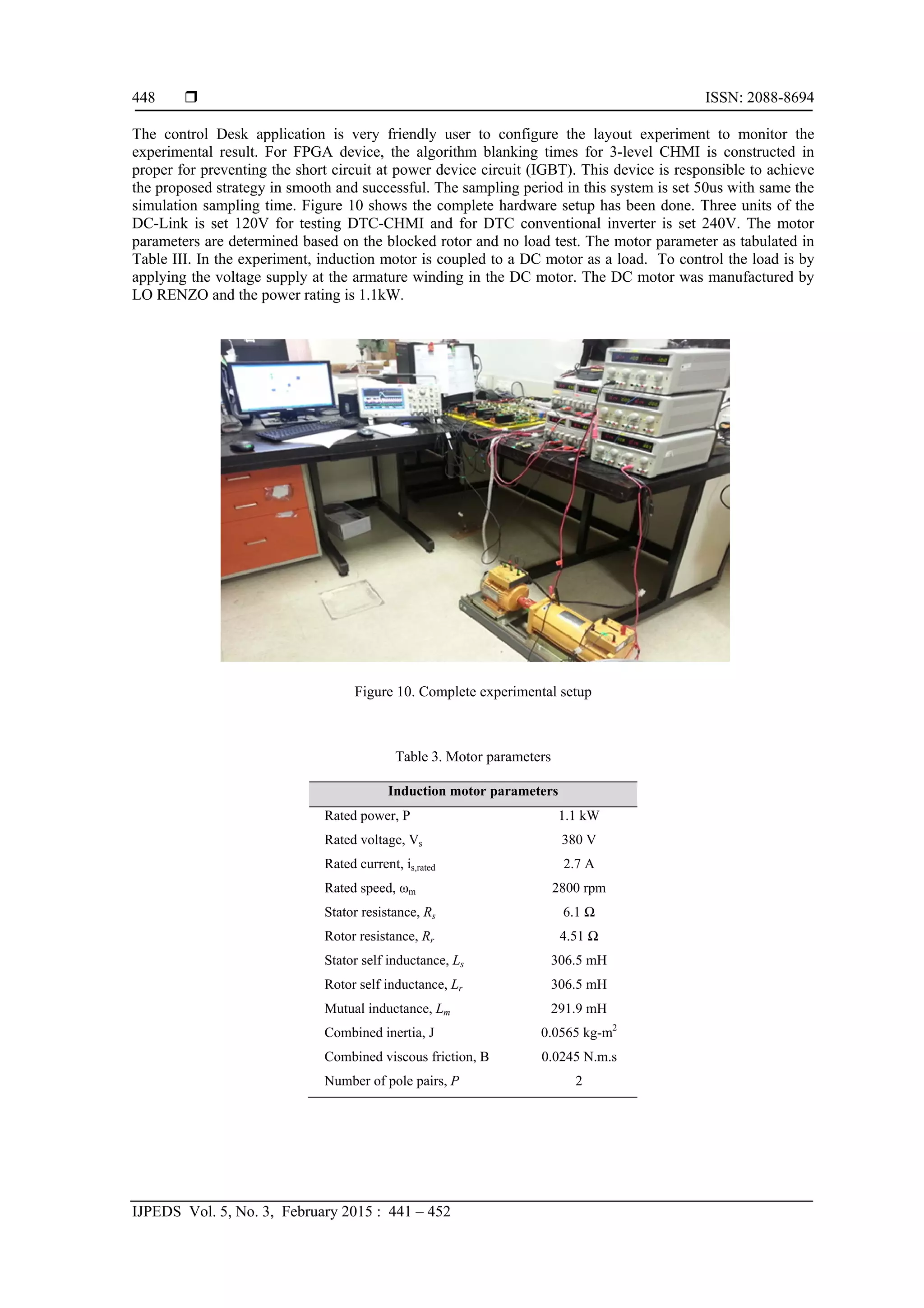  ISSN: 2088-8694
IJPEDS Vol. 5, No. 3, February 2015 : 441 – 452
448
The control Desk application is very friendly user to configure the layout experiment to monitor the
experimental result. For FPGA device, the algorithm blanking times for 3-level CHMI is constructed in
proper for preventing the short circuit at power device circuit (IGBT). This device is responsible to achieve
the proposed strategy in smooth and successful. The sampling period in this system is set 50us with same the
simulation sampling time. Figure 10 shows the complete hardware setup has been done. Three units of the
DC-Link is set 120V for testing DTC-CHMI and for DTC conventional inverter is set 240V. The motor
parameters are determined based on the blocked rotor and no load test. The motor parameter as tabulated in
Table III. In the experiment, induction motor is coupled to a DC motor as a load. To control the load is by
applying the voltage supply at the armature winding in the DC motor. The DC motor was manufactured by
LO RENZO and the power rating is 1.1kW.
 
Figure 10. Complete experimental setup
 
 
Table 3. Motor parameters
Induction motor parameters
Rated power, P 1.1 kW
Rated voltage, Vs 380 V
Rated current, is,rated 2.7 A
Rated speed, ωm 2800 rpm
Stator resistance, Rs 6.1 Ω
Rotor resistance, Rr 4.51 Ω
Stator self inductance, Ls 306.5 mH
Rotor self inductance, Lr 306.5 mH
Mutual inductance, Lm 291.9 mH
Combined inertia, J 0.0565 kg-m2
Combined viscous friction, B 0.0245 N.m.s
Number of pole pairs, P 2
 