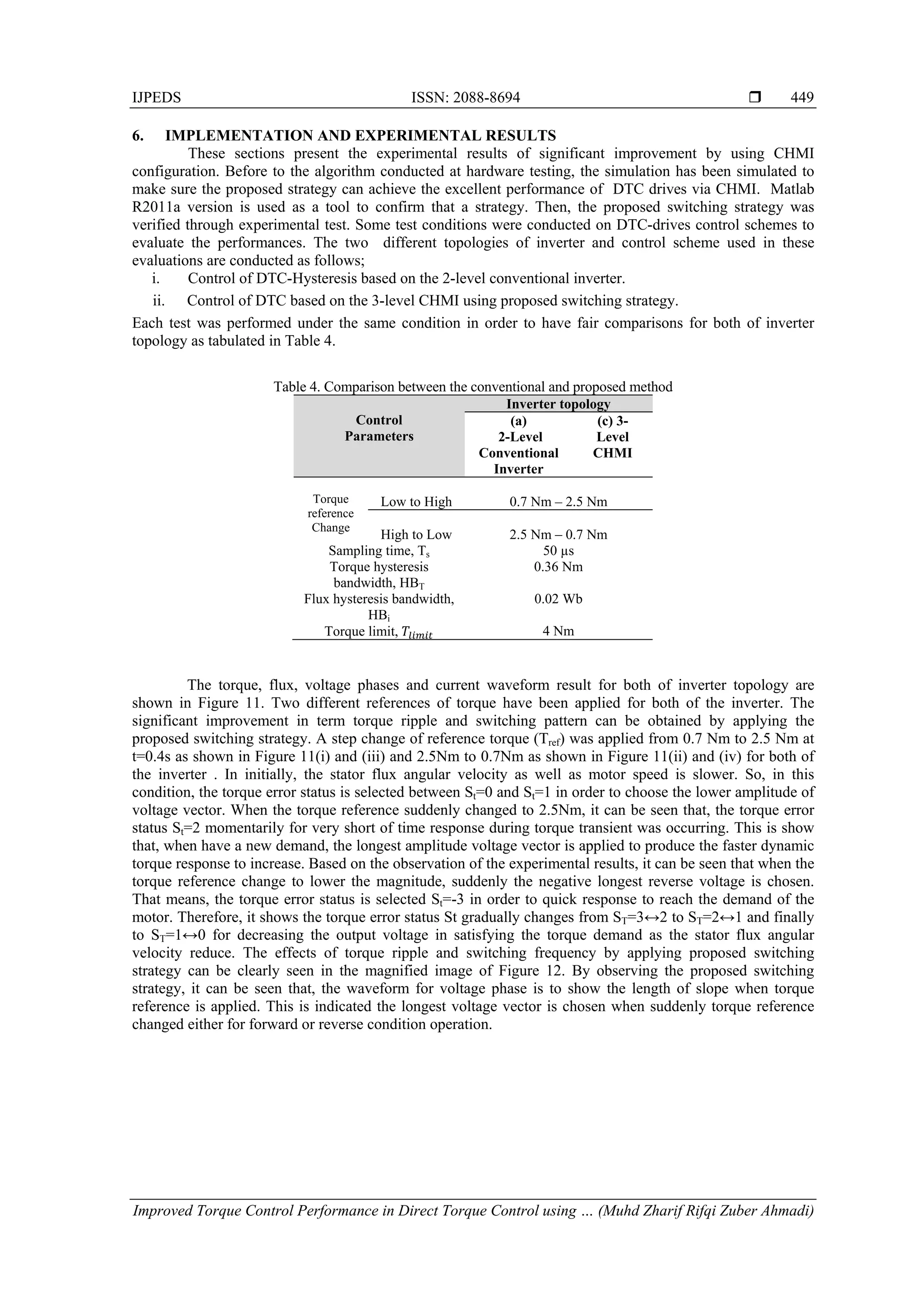 IJPEDS ISSN: 2088-8694 
Improved Torque Control Performance in Direct Torque Control using … (Muhd Zharif Rifqi Zuber Ahmadi)
449
6. IMPLEMENTATION AND EXPERIMENTAL RESULTS
These sections present the experimental results of significant improvement by using CHMI
configuration. Before to the algorithm conducted at hardware testing, the simulation has been simulated to
make sure the proposed strategy can achieve the excellent performance of DTC drives via CHMI. Matlab
R2011a version is used as a tool to confirm that a strategy. Then, the proposed switching strategy was
verified through experimental test. Some test conditions were conducted on DTC-drives control schemes to
evaluate the performances. The two different topologies of inverter and control scheme used in these
evaluations are conducted as follows;
i. Control of DTC-Hysteresis based on the 2-level conventional inverter.
ii. Control of DTC based on the 3-level CHMI using proposed switching strategy.
Each test was performed under the same condition in order to have fair comparisons for both of inverter
topology as tabulated in Table 4.
Table 4. Comparison between the conventional and proposed method
Control
Parameters
Inverter topology
(a)
2-Level
Conventional
Inverter
(c) 3-
Level
CHMI
Torque
reference
Change
Low to High 0.7 Nm – 2.5 Nm
High to Low 2.5 Nm – 0.7 Nm
Sampling time, Ts 50 µs
Torque hysteresis
bandwidth, HBT
0.36 Nm
Flux hysteresis bandwidth,
HBi
0.02 Wb
Torque limit, 4 Nm
The torque, flux, voltage phases and current waveform result for both of inverter topology are
shown in Figure 11. Two different references of torque have been applied for both of the inverter. The
significant improvement in term torque ripple and switching pattern can be obtained by applying the
proposed switching strategy. A step change of reference torque (Tref) was applied from 0.7 Nm to 2.5 Nm at
t=0.4s as shown in Figure 11(i) and (iii) and 2.5Nm to 0.7Nm as shown in Figure 11(ii) and (iv) for both of
the inverter . In initially, the stator flux angular velocity as well as motor speed is slower. So, in this
condition, the torque error status is selected between St=0 and St=1 in order to choose the lower amplitude of
voltage vector. When the torque reference suddenly changed to 2.5Nm, it can be seen that, the torque error
status St=2 momentarily for very short of time response during torque transient was occurring. This is show
that, when have a new demand, the longest amplitude voltage vector is applied to produce the faster dynamic
torque response to increase. Based on the observation of the experimental results, it can be seen that when the
torque reference change to lower the magnitude, suddenly the negative longest reverse voltage is chosen.
That means, the torque error status is selected St=-3 in order to quick response to reach the demand of the
motor. Therefore, it shows the torque error status St gradually changes from ST=3↔2 to ST=2↔1 and finally
to ST=1↔0 for decreasing the output voltage in satisfying the torque demand as the stator flux angular
velocity reduce. The effects of torque ripple and switching frequency by applying proposed switching
strategy can be clearly seen in the magnified image of Figure 12. By observing the proposed switching
strategy, it can be seen that, the waveform for voltage phase is to show the length of slope when torque
reference is applied. This is indicated the longest voltage vector is chosen when suddenly torque reference
changed either for forward or reverse condition operation.
 