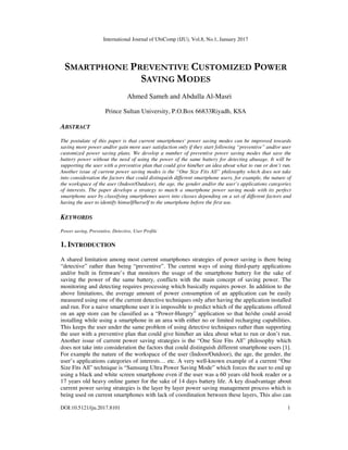 International Journal of UbiComp (IJU), Vol.8, No.1, January 2017
DOI:10.5121/iju.2017.8101 1
SMARTPHONE PREVENTIVE CUSTOMIZED POWER
SAVING MODES
Ahmed Sameh and Abdulla Al-Masri
Prince Sultan University, P.O.Box 66833Riyadh, KSA
ABSTRACT
The postulate of this paper is that current smartphones' power saving modes can be improved towards
saving more power and/or gain more user satisfaction only if they start following “preventive” and/or user
customized power saving plans. We develop a number of preventive power saving modes that save the
battery power without the need of using the power of the same battery for detecting abusage. It will be
supporting the user with a preventive plan that could give him/her an idea about what to run or don’t run.
Another issue of current power saving modes is the “One Size Fits All” philosophy which does not take
into consideration the factors that could distinguish different smartphone users, for example, the nature of
the workspace of the user (Indoor/Outdoor), the age, the gender and/or the user’s applications categories
of interests. The paper develops a strategy to match a smartphone power saving mode with its perfect
smartphone user by classifying smartphones users into classes depending on a set of different factors and
having the user to identify himself/herself to the smartphone before the first use.
KEYWORDS
Power saving, Preventive, Detective, User Profile
1. INTRODUCTION
A shared limitation among most current smartphones strategies of power saving is there being
“detective” rather than being “preventive”. The current ways of using third-party applications
and/or built in firmware’s that monitors the usage of the smartphone battery for the sake of
saving the power of the same battery, conflicts with the main concept of saving power. The
monitoring and detecting requires processing which basically requires power. In addition to the
above limitations, the average amount of power consumption of an application can be easily
measured using one of the current detective techniques only after having the application installed
and run. For a naive smartphone user it is impossible to predict which of the applications offered
on an app store can be classified as a “Power-Hungry” application so that he/she could avoid
installing while using a smartphone in an area with either no or limited recharging capabilities.
This keeps the user under the same problem of using detective techniques rather than supporting
the user with a preventive plan that could give him/her an idea about what to run or don’t run.
Another issue of current power saving strategies is the “One Size Fits All” philosophy which
does not take into consideration the factors that could distinguish different smartphone users [1].
For example the nature of the workspace of the user (Indoor/Outdoor), the age, the gender, the
user’s applications categories of interests… etc. A very well-known example of a current “One
Size Fits All” technique is “Samsung Ultra Power Saving Mode” which forces the user to end up
using a black and white screen smartphone even if the user was a 60 years old book reader or a
17 years old heavy online gamer for the sake of 14 days battery life. A key disadvantage about
current power saving strategies is the layer by layer power saving management process which is
being used on current smartphones with lack of coordination between these layers, This also can
 