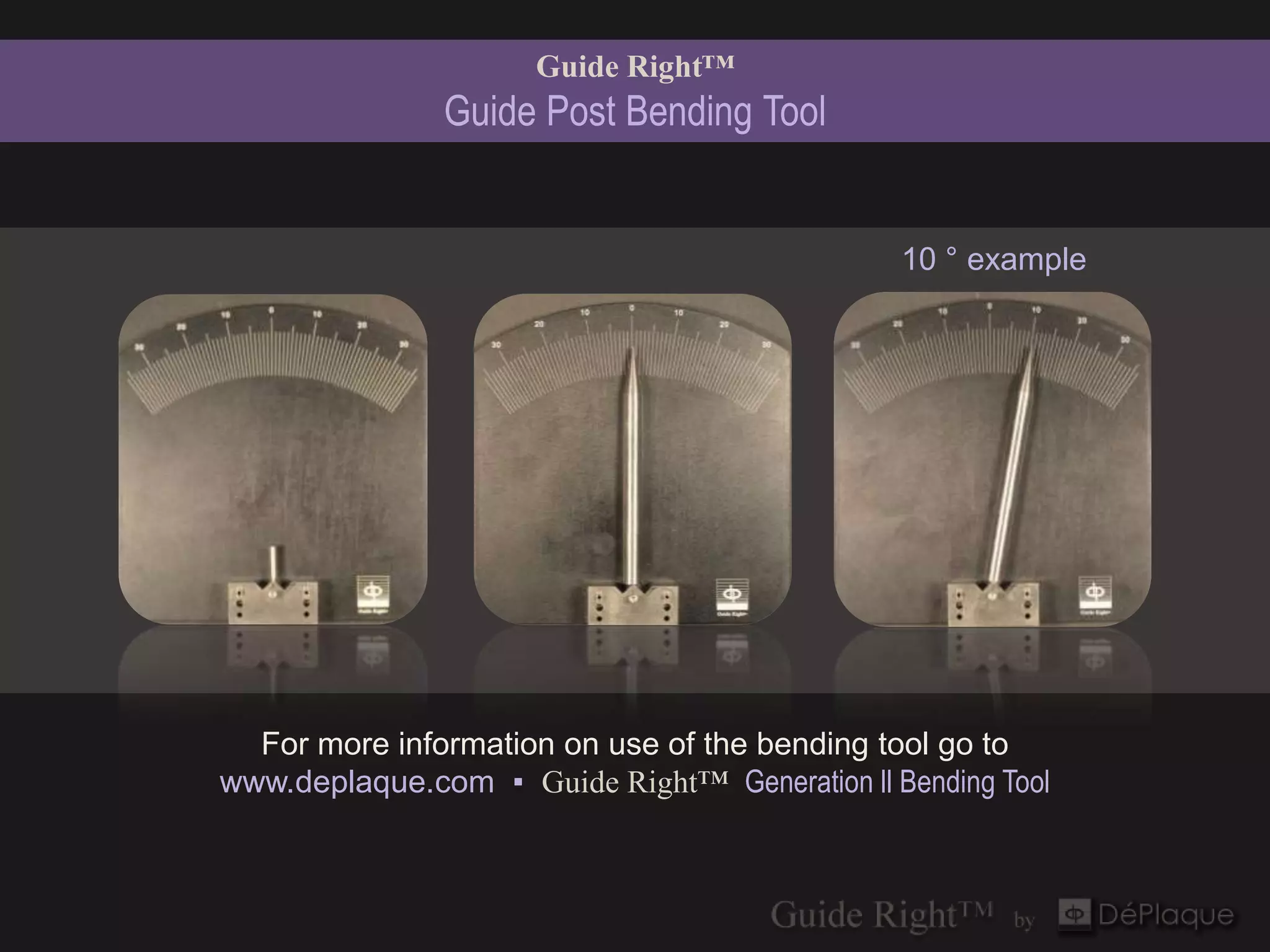 Guide Right™
               Guide Post Bending Tool


                                               10 ° example




  For more information on use of the bending tool go to
www.deplaque.com ▪ Guide Right™ Generation ll Bending Tool
 