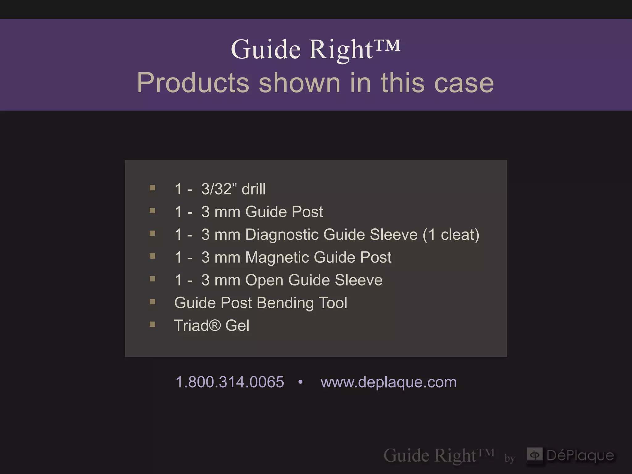 Guide Right™
Products shown in this case


   1 - 3/32” drill
   1 - 3 mm Guide Post
   1 - 3 mm Diagnostic Guide Sleeve (1 cleat)
   1 - 3 mm Magnetic Guide Post
   1 - 3 mm Open Guide Sleeve
   Guide Post Bending Tool
   Triad® Gel


    1.800.314.0065 •    www.deplaque.com
 
