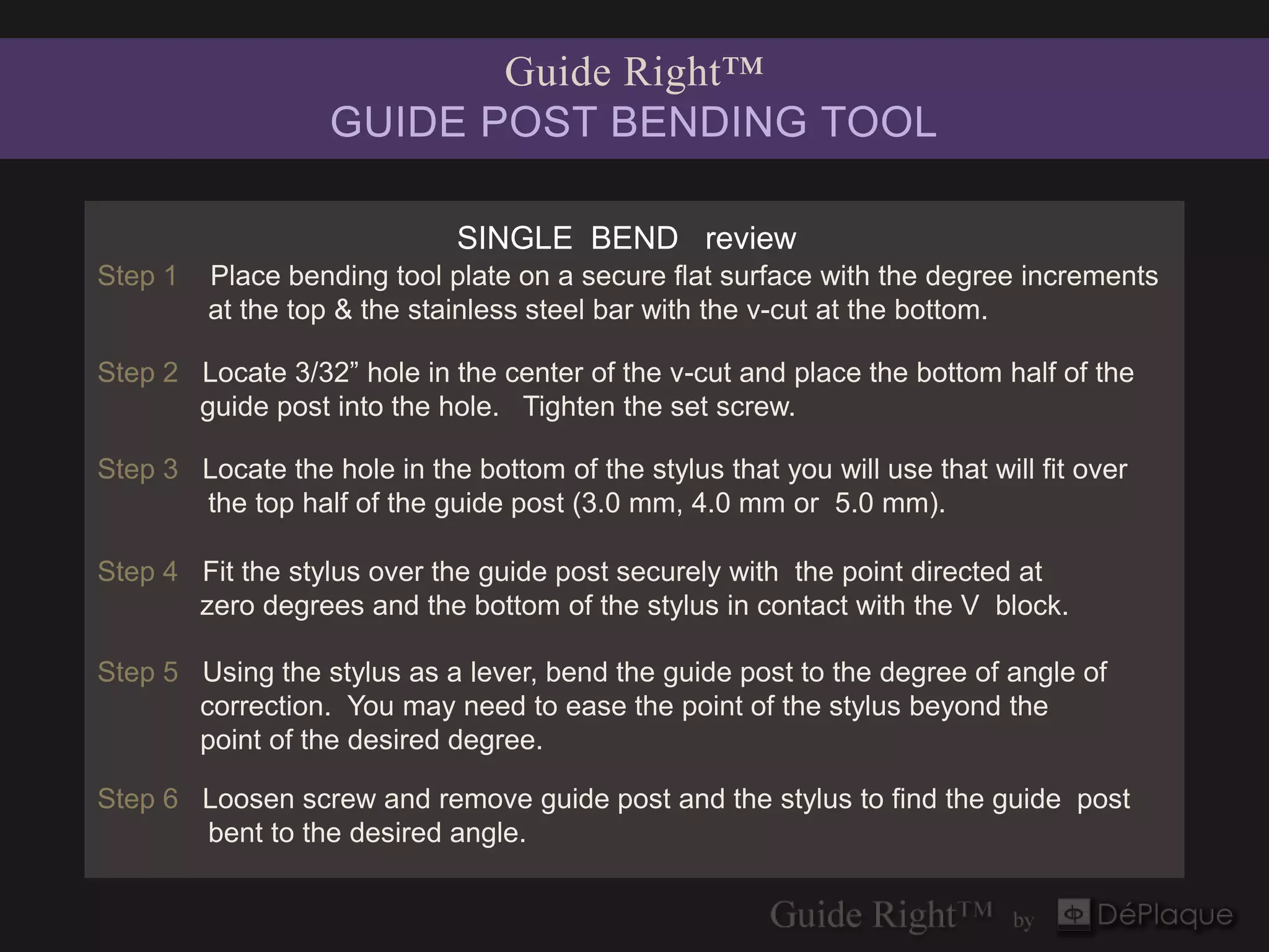 Guide Right™
                   GUIDE POST BENDING TOOL

                              SINGLE BEND review
Step 1   Place bending tool plate on a secure flat surface with the degree increments
         at the top & the stainless steel bar with the v-cut at the bottom.

Step 2 Locate 3/32” hole in the center of the v-cut and place the bottom half of the
       guide post into the hole. Tighten the set screw.

Step 3 Locate the hole in the bottom of the stylus that you will use that will fit over
       the top half of the guide post (3.0 mm, 4.0 mm or 5.0 mm).

Step 4 Fit the stylus over the guide post securely with the point directed at
       zero degrees and the bottom of the stylus in contact with the V block.

Step 5 Using the stylus as a lever, bend the guide post to the degree of angle of
       correction. You may need to ease the point of the stylus beyond the
       point of the desired degree.

Step 6 Loosen screw and remove guide post and the stylus to find the guide post
       bent to the desired angle.
 