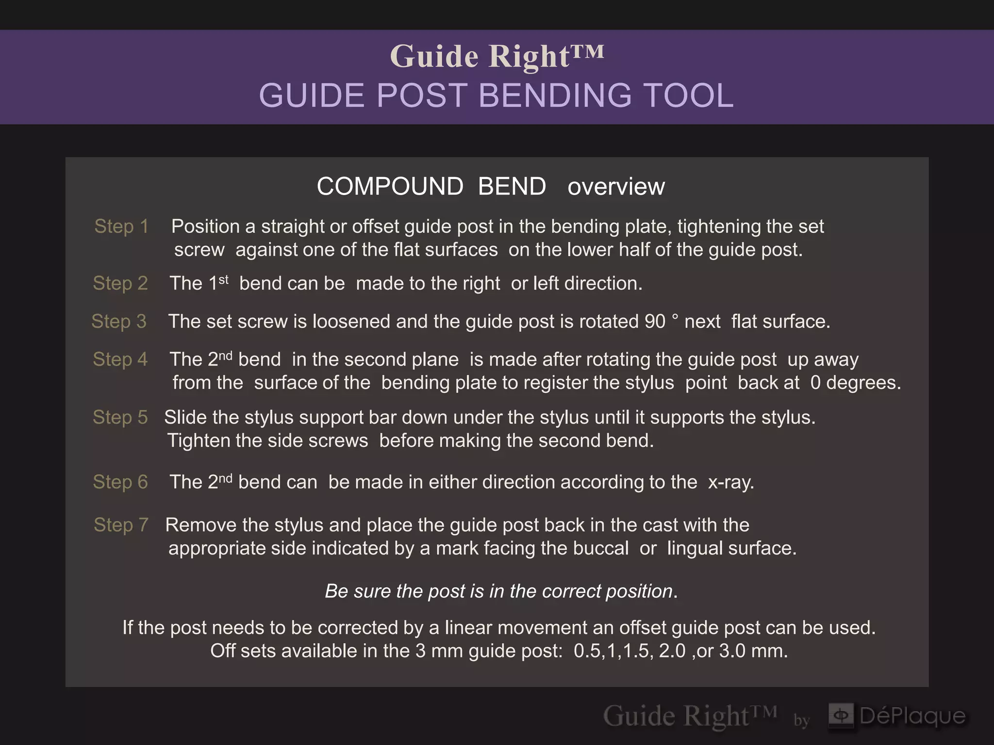 Guide Right™
                   GUIDE POST BENDING TOOL

                           COMPOUND BEND overview
Step 1   Position a straight or offset guide post in the bending plate, tightening the set
         screw against one of the flat surfaces on the lower half of the guide post.
Step 2   The 1st bend can be made to the right or left direction.
Step 3   The set screw is loosened and the guide post is rotated 90 ° next flat surface.
Step 4   The 2nd bend in the second plane is made after rotating the guide post up away
         from the surface of the bending plate to register the stylus point back at 0 degrees.
Step 5 Slide the stylus support bar down under the stylus until it supports the stylus.
       Tighten the side screws before making the second bend.

Step 6   The 2nd bend can be made in either direction according to the x-ray.

Step 7 Remove the stylus and place the guide post back in the cast with the
       appropriate side indicated by a mark facing the buccal or lingual surface.

                            Be sure the post is in the correct position.
   If the post needs to be corrected by a linear movement an offset guide post can be used.
               Off sets available in the 3 mm guide post: 0.5,1,1.5, 2.0 ,or 3.0 mm.
 