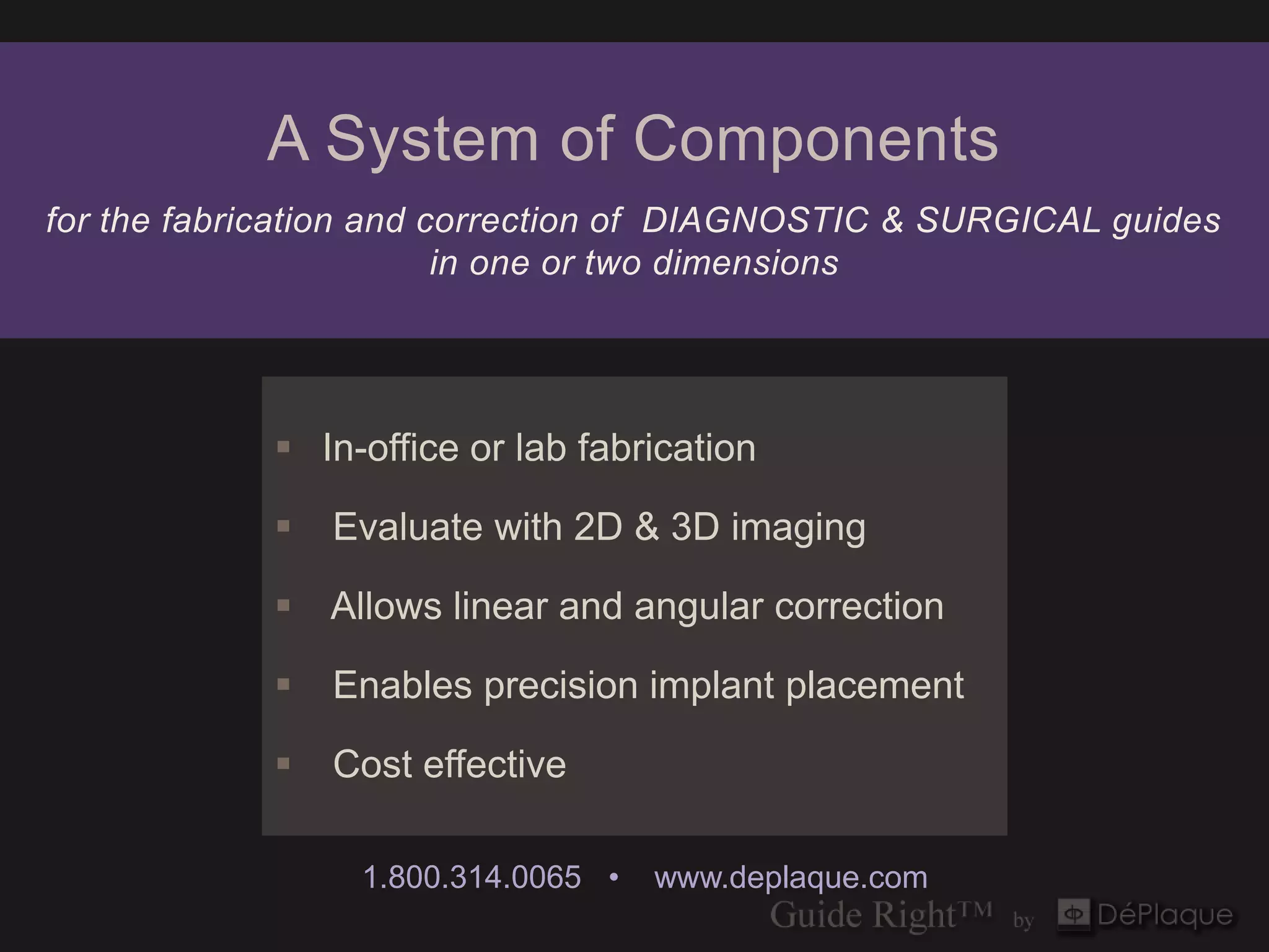 A System of Components
for the fabrication and correction of DIAGNOSTIC & SURGICAL guides
                         in one or two dimensions




             In-office or lab fabrication

               Evaluate with 2D & 3D imaging

             Allows linear and angular correction

               Enables precision implant placement

               Cost effective

                 1.800.314.0065 •   www.deplaque.com
 