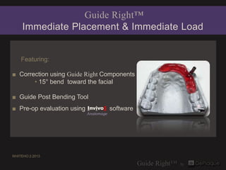 Guide Right™
     Immediate Placement & Immediate Load


    Featuring:

■ Correction using Guide Right Components
       • 15° bend toward the facial

■ Guide Post Bending Tool
■ Pre-op evaluation using   Invivo5     software
                            Anatomage




WHITEHO 2.2013
 