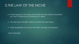 3.THE LAW OF THE NICHE
 If each person is not doing what adds the most value to the team,
you won’t achieve your potentia...
