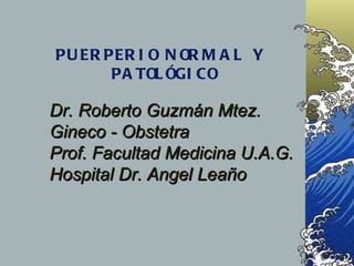 PUERPERIO NORMAL Y  PATOLÓGICO Dr. Roberto Guzmán Mtez. Gineco - Obstetra  Prof. Facultad Medicina U.A.G. Hospital Dr. Angel Leaño   