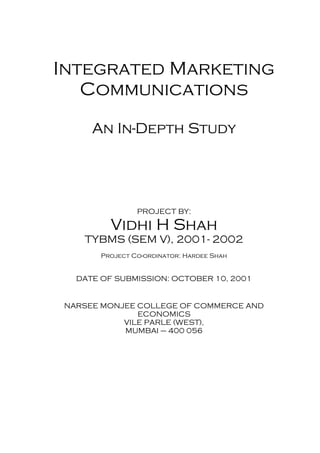Integrated Marketing
Communications
An In-Depth Study
PROJECT BY:
Vidhi H Shah
TYBMS (SEM V), 2001- 2002
Project Co-ordinator: Hardee Shah
DATE OF SUBMISSION: OCTOBER 10, 2001
NARSEE MONJEE COLLEGE OF COMMERCE AND
ECONOMICS
VILE PARLE (WEST),
MUMBAI – 400 056
 