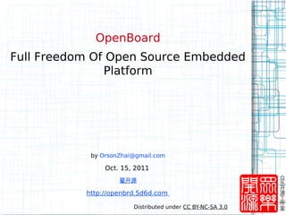 OpenBoard
Full Freedom Of Open Source Embedded
               Platform




            by OrsonZhai@gmail.com

                Oct. 15, 2011
                                                            众
                    翟开源                                     乐
                                                            开
           http://openbrd.5d6d.com                          源
                                                            工
                                                            作
                        Distributed under CC BY-NC-SA 3.0   室
 