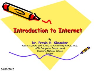 Introduction to InternetIntroduction to Internet
ByBy
Dr. Pravin H. GhosekarDr. Pravin H. Ghosekar
M.Sc.(C/S), MCM, DBM, M.Phil(IT), M.Phil(Comm), MBA, BJ. Ph.D.M.Sc.(C/S), MCM, DBM, M.Phil(IT), M.Phil(Comm), MBA, BJ. Ph.D.
HOD Computer DepartmentHOD Computer Department
Dhanwate National CollegeDhanwate National College
NagpurNagpur
08/10/201008/10/2010
 