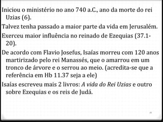 14
LIVRO DE ISAIAS
AUTOR: ISAIAS
DATA: APROX 700 A.C.
Os eventos dos capítulos 1 ao 39 lidam com Jerusalém
durante a ameaça assíria e foram escritos no ano 700 a.C..
Os cap 40 ao 66 se concentram no futuro de Israel e foram
escritos quase no final de sua vida no ano 681 a.C.
Coincidem com a época da fundação de Roma, Esparta e
Atenas, e dos primeiros jogos olímpicos dos gregos.
Apresenta Jesus como messias e chama Jeová de “Santo de
Israel”.
Tema do livro: a salvação vem de Deus
Lugar da escrita: Jerusalém
 