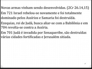 19
Os assírios aterrorizavam a população do Oriente Médio
com um programa agressivo de dominação.
O país podia optar por ser vassalo, pagando um tributo
anual e fornecendo tropas auxiliares.
Ao sinal de deslealdade reduziam suas terras, aumentavam
o controle no governo, e cobravam mais impostos.
Israel (reino do norte) fez uma aliança com Damasco
(Síria/Arameus) e juntos decidem invadir Judá, derrubar
Acaz e colocar um estrangeiro em seu lugar, para usá-lo
numa coalizão militar contra a Assíria, foi a guerra Siro-
efraimita, iniciada em 734 aC. (2 Cr 28.5,8)
 