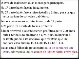 22
Esboço de Isaías
Não está em ordem cronológica
I. Julgamento e restauração do povo de Deus 1.1-12.6
II. O julgamento universal e o estabelecimento do Reino
de Deus 13.1-39.8
III. Esperança e restauração para o povo no exílio 40-66
IV. A grandeza de Deus 40-48
V. A graça de Deus 49-57
VI. A glória de Deus 58-66
Obs: 2 Rs 19 é idêntico a Is 37.
 