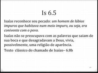 24
O livro de Isaías tem duas mensagens principais.
Na 1ª parte há ênfase ao julgamento.
Na 2ª parte há ênfase à misericórdia e ânimo para os que
retornariam do cativeiro babilônico.
Isaias vivenciou os acontecimentos da 1ª parte.
A 2ª parte foi escrita de forma profética.
É bem provável que este escrito profético, feito 200 anos
antes tenha sido mostrado a Ciro, pois, ao libertar o
restante judeu, este declarou que foi Deus que lhe
confiara essa missão. Is. 44.28; 45.1 x Ed 1.1-3.
Isaias cita 3 falhas do povo eleito: falta de confiança em
Deus, adoração a ídolos e falta de justiça social entre eles.
 