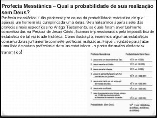 35
Profecia Messiânica – Qual a probabilidade de sua realização
sem Deus?
Profecia messiânica é tão poderosa por causa da probabilidade estatística de que
apenas um homem iria cumprir cada uma delas. Se analisarmos apenas sete das
profecias mais específicas no Antigo Testamento, as quais foram eventualmente
concretizadas na Pessoa de Jesus Cristo, ficamos impressionados pela impossibilidade
estatística de tal realidade histórica. Como ilustração, inserimos algumas estatísticas
conservadoras juntamente com sete profecias realizadas. Fique à vontade para fazer
uma lista de outras profecias e de suas estatísticas - o ponto dramático ainda será
transmitido!
 