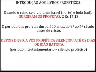 4
INTRODUÇÃO AOS LIVROS PROFETICOS
Quando o reino se dividiu em Israel (norte) e Judá (sul),
SURGIRAM OS PROFETAS. 2 Rs 17.13
O período dos profetas durou 500 anos, do 9º ao 4º século
antes de cristo.
DEPOIS DISSO, A VOZ PROFÉTICA SILENCIOU ATÉ OS DIAS
DE JOÃO BATISTA.
(período intertestamentário – silêncio profético)
 