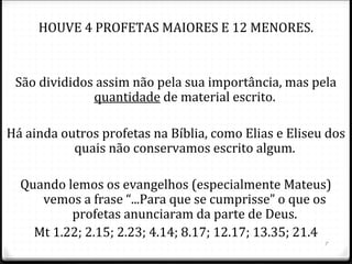 7
“PROFETA” QUER DIZER “FALAR EM NOME DE”
A profecia é tão importante que ocupa 1/3 da Bíblia. (o
rolo de pergaminho completo de Isaias tem 10 m.)
A PROFECIA É A REVELAÇÃO DOS PLANOS E DOS
PENSAMENTOS DE DEUS PARA O HOMEM.
0 Uma mensagem para qualquer tempo (Rm 15.4): para
hoje (Am 2.6-16) e para o futuro (Jr 25.1-11).
 