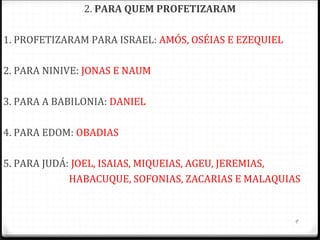 9
HOUVE 4 PROFETAS MAIORES E 12 MENORES.
São divididos assim não pela sua importância, mas pela
quantidade de material escrito.
Há ainda outros profetas na Bíblia, como Elias e Eliseu dos
quais não conservamos escrito algum.
Quando lemos os evangelhos (especialmente Mateus)
vemos a frase “...Para que se cumprisse” o que os
profetas anunciaram da parte de Deus.
Mt 1.22; 2.15; 2.23; 4.14; 8.17; 12.17; 13.35; 21.4
 