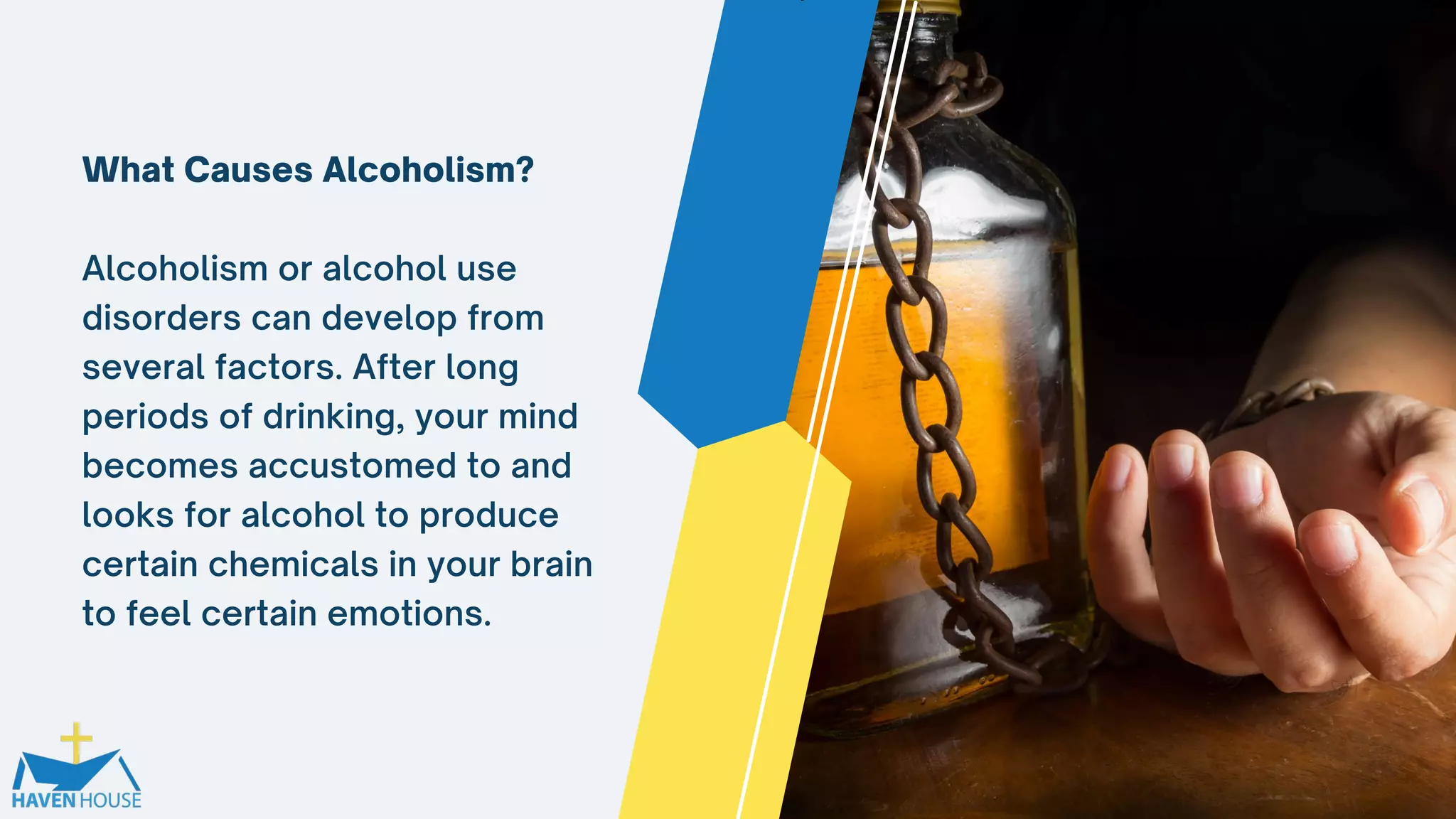 What Causes Alcoholism?
Alcoholism or alcohol use
disorders can develop from
several factors. After long
periods of drinking, your mind
becomes accustomed to and
looks for alcohol to produce
certain chemicals in your brain
to feel certain emotions.
 