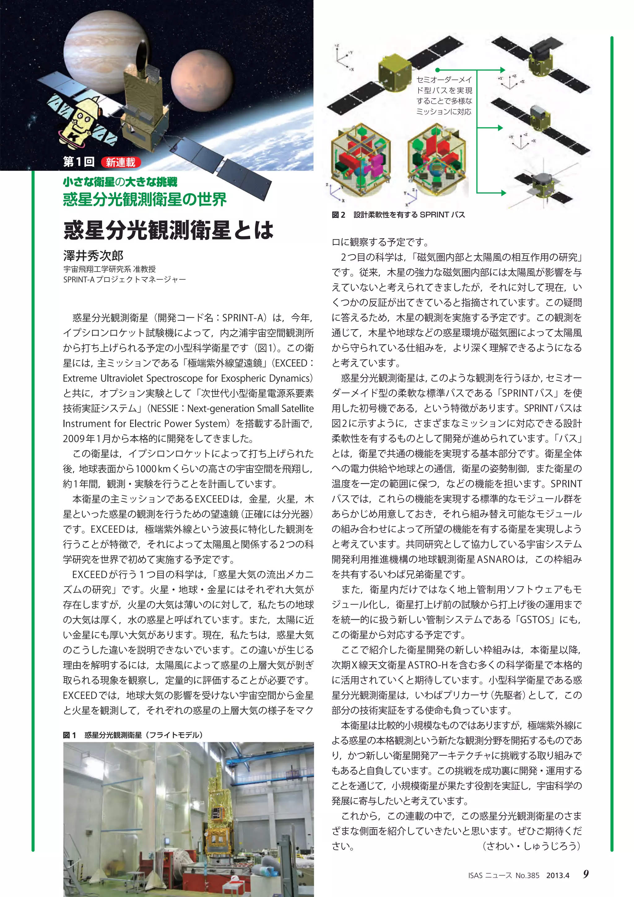 ISAS ニュース　No.385　2013.4　 9
　惑星分光観測衛星（開発コード名：SPRINT-A）は，今年，
イプシロンロケット試験機によって，内之浦宇宙空間観測所
から打ち上げられる予定の小型科学衛星です（図1）。この衛
星には，主ミッションである「極端紫外線望遠鏡」（EXCEED：
Extreme Ultraviolet Spectroscope for Exospheric Dynamics）
と共に，オプション実験として「次世代小型衛星電源系要素
技術実証システム」（NESSIE：Next-generation Small Satellite
Instrument for Electric Power System）を搭載する計画で，
2009年1月から本格的に開発をしてきました。
　この衛星は，イプシロンロケットによって打ち上げられた
後，地球表面から1000kmくらいの高さの宇宙空間を飛翔し，
約1年間，観測・実験を行うことを計画しています。
　本衛星の主ミッションであるEXCEEDは，金星，火星，木
星といった惑星の観測を行うための望遠鏡（正確には分光器）
です。EXCEEDは，極端紫外線という波長に特化した観測を
行うことが特徴で，それによって太陽風と関係する2つの科
学研究を世界で初めて実施する予定です。
　EXCEEDが行う１つ目の科学は，「惑星大気の流出メカニ
ズムの研究」です。火星・地球・金星にはそれぞれ大気が
存在しますが，火星の大気は薄いのに対して，私たちの地球
の大気は厚く，水の惑星と呼ばれています。また，太陽に近
い金星にも厚い大気があります。現在，私たちは，惑星大気
のこうした違いを説明できないでいます。この違いが生じる
理由を解明するには，太陽風によって惑星の上層大気が剝ぎ
取られる現象を観察し，定量的に評価することが必要です。
EXCEEDでは，地球大気の影響を受けない宇宙空間から金星
と火星を観測して，それぞれの惑星の上層大気の様子をマク
ロに観察する予定です。
　2つ目の科学は，「磁気圏内部と太陽風の相互作用の研究」
です。従来，木星の強力な磁気圏内部には太陽風が影響を与
えていないと考えられてきましたが，それに対して現在，い
くつかの反証が出てきていると指摘されています。この疑問
に答えるため，木星の観測を実施する予定です。この観測を
通じて，木星や地球などの惑星環境が磁気圏によって太陽風
から守られている仕組みを，より深く理解できるようになる
と考えています。
　惑星分光観測衛星は，このような観測を行うほか，セミオー
ダーメイド型の柔軟な標準バスである「SPRINTバス」を使
用した初号機である，という特徴があります。SPRINTバスは
図2に示すように，さまざまなミッションに対応できる設計
柔軟性を有するものとして開発が進められています。「バス」
とは，衛星で共通の機能を実現する基本部分です。衛星全体
への電力供給や地球との通信，衛星の姿勢制御，また衛星の
温度を一定の範囲に保つ，などの機能を担います。SPRINT
バスでは，これらの機能を実現する標準的なモジュール群を
あらかじめ用意しておき，それら組み替え可能なモジュール
の組み合わせによって所望の機能を有する衛星を実現しよう
と考えています。共同研究として協力している宇宙システム
開発利用推進機構の地球観測衛星ASNAROは，この枠組み
を共有するいわば兄弟衛星です。
　また，衛星内だけではなく地上管制用ソフトウェアもモ
ジュール化し，衛星打上げ前の試験から打上げ後の運用まで
を統一的に扱う新しい管制システムである「GSTOS」にも，
この衛星から対応する予定です。
　ここで紹介した衛星開発の新しい枠組みは，本衛星以降，
次期X線天文衛星ASTRO-Hを含む多くの科学衛星で本格的
に活用されていくと期待しています。小型科学衛星である惑
星分光観測衛星は，いわばプリカーサ（先駆者）として，この
部分の技術実証をする使命も負っています。
　本衛星は比較的小規模なものではありますが，極端紫外線に
よる惑星の本格観測という新たな観測分野を開拓するものであ
り，かつ新しい衛星開発アーキテクチャに挑戦する取り組みで
もあると自負しています。この挑戦を成功裏に開発・運用する
ことを通じて，小規模衛星が果たす役割を実証し，宇宙科学の
発展に寄与したいと考えています。
　これから，この連載の中で，この惑星分光観測衛星のさま
ざまな側面を紹介していきたいと思います。ぜひご期待くだ
さい。　　　　　　　　　　　　　（さわい・しゅうじろう）
惑星分光観測衛星とは
第1回
澤井秀次郎
宇宙飛翔工学研究系 准教授
SPRINT-Aプロジェクトマネージャー
図 1　惑星分光観測衛星（フライトモデル）
図 2　設計柔軟性を有する SPRINT バス
セミオーダーメイ
ド型バスを実現
することで多様な
ミッションに対応
小さな衛星の大きな挑戦
惑星分光観測衛星の世界
新連載
 