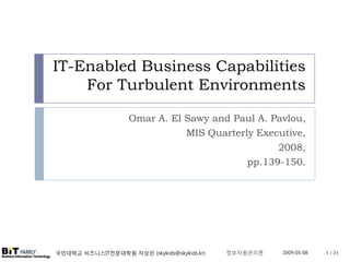 IT-Enabled Business Capabilities
    For Turbulent Environments

                    Omar A. El Sawy and Paul A. Pavlou,
                               MIS Quarterly Executive,
                                                 2008,
                                           pp.139-150.




                                             정보자원관리론
국민대학교 비즈니스IT전문대학원 차상민 (skykids@skykids.kr)             2009-05-08   1 / 31
 