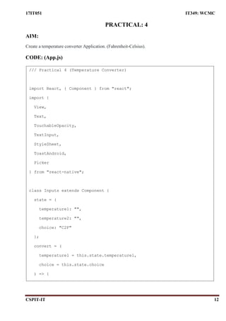 17IT051 IT349: WCMC
CSPIT-IT 12
PRACTICAL: 4
AIM:
Create a temperature converter Application. (Fahrenheit-Celsius).
CODE: (App.js)
/// Practical 4 (Temperature Converter)
import React, { Component } from "react";
import {
View,
Text,
TouchableOpacity,
TextInput,
StyleSheet,
ToastAndroid,
Picker
} from "react-native";
class Inputs extends Component {
state = {
temperature1: "",
temperature2: "",
choice: "C2F"
};
convert = (
temperature1 = this.state.temperature1,
choice = this.state.choice
) => {
 