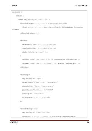17IT051 IT349: WCMC
CSPIT-IT 14
render() {
return (
<View style={styles.container}>
<TouchableOpacity style={styles.submitButton}>
<Text style={styles.submitButtonText}> Temperature Converter
</Text>
</TouchableOpacity>
<Picker
selectedValue={this.state.choice}
onValueChange={this.updateChoice}
style={styles.pickerStyle}
>
<Picker.Item label="Celsius to Fahrenheit" value="C2F" />
<Picker.Item label="Fahrenheit to Celsius" value="F2C" />
</Picker>
<TextInput
style={styles.input}
underlineColorAndroid="transparent"
placeholder="Enter Temperature"
placeholderTextColor="#000000"
autoCapitalize="none"
onChangeText={this.handleNo}
/>
<TouchableOpacity
style={styles.submitButton}
onPress={() => this.convert(this.state.temperature1)}
 