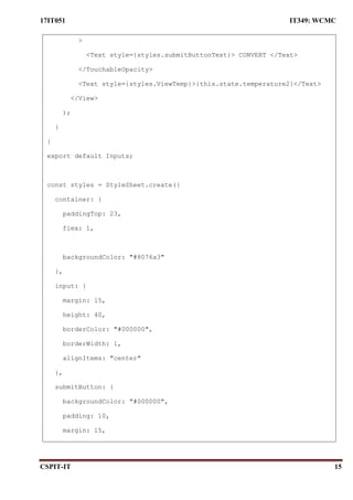 17IT051 IT349: WCMC
CSPIT-IT 15
>
<Text style={styles.submitButtonText}> CONVERT </Text>
</TouchableOpacity>
<Text style={styles.ViewTemp}>{this.state.temperature2}</Text>
</View>
);
}
}
export default Inputs;
const styles = StyleSheet.create({
container: {
paddingTop: 23,
flex: 1,
backgroundColor: "#8076a3"
},
input: {
margin: 15,
height: 40,
borderColor: "#000000",
borderWidth: 1,
alignItems: "center"
},
submitButton: {
backgroundColor: "#000000",
padding: 10,
margin: 15,
 