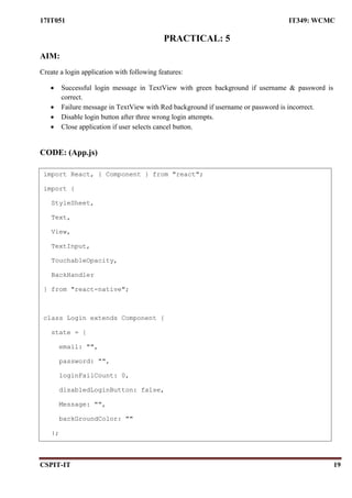 17IT051 IT349: WCMC
CSPIT-IT 19
PRACTICAL: 5
AIM:
Create a login application with following features:
 Successful login message in TextView with green background if username & password is
correct.
 Failure message in TextView with Red background if username or password is incorrect.
 Disable login button after three wrong login attempts.
 Close application if user selects cancel button.
CODE: (App.js)
import React, { Component } from "react";
import {
StyleSheet,
Text,
View,
TextInput,
TouchableOpacity,
BackHandler
} from "react-native";
class Login extends Component {
state = {
email: "",
password: "",
loginFailCount: 0,
disabledLoginButton: false,
Message: "",
backGroundColor: ""
};
 