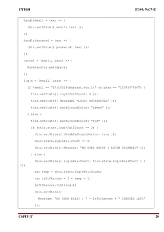 17IT051 IT349: WCMC
CSPIT-IT 20
handleEmail = text => {
this.setState({ email: text });
};
handlePassword = text => {
this.setState({ password: text });
};
cancel = (email, pass) => {
BackHandler.exitApp();
};
login = (email, pass) => {
if (email == "17it051@charusat.edu.in" && pass == "1234567890") {
this.setState({ loginFailCount: 0 });
this.setState({ Message: "LOGIN SUCESSFULL" });
this.setState({ backGroundColor: "green" });
} else {
this.setState({ backGroundColor: "red" });
if (this.state.loginFailCount == 2) {
this.setState({ disabledLoginButton: true });
this.state.loginFailCount == 0;
this.setState({ Message: "NO USER EXIST : LOGIN DISABLED" });
} else {
this.setState({ loginFailCount: this.state.loginFailCount + 1
});
var temp = this.state.loginFailCount;
var leftChances = 3 - temp - 1;
leftChances.toString();
this.setState({
Message: "NO USER EXIST : " + leftChances + " CHANCES LEFT"
});
 