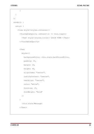 17IT051 IT349: WCMC
CSPIT-IT 21
}
}
};
render() {
return (
<View style={styles.container}>
<TouchableOpacity onPress={() => this.login}>
<Text style={styles.title}> LOGIN FORM </Text>
</TouchableOpacity>
<Text
style={{
backgroundColor: this.state.backGroundColor,
padding: 10,
margin: 10,
height: 40,
alignItems: "center",
justifyContent: "center",
textAlign: "center",
color: "white",
fontSize: 15,
fontWeight: "bold"
}}
>
{this.state.Message}
</Text>
 