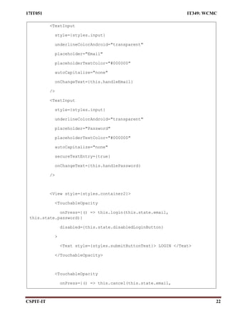 17IT051 IT349: WCMC
CSPIT-IT 22
<TextInput
style={styles.input}
underlineColorAndroid="transparent"
placeholder="Email"
placeholderTextColor="#000000"
autoCapitalize="none"
onChangeText={this.handleEmail}
/>
<TextInput
style={styles.input}
underlineColorAndroid="transparent"
placeholder="Password"
placeholderTextColor="#000000"
autoCapitalize="none"
secureTextEntry={true}
onChangeText={this.handlePassword}
/>
<View style={styles.container2}>
<TouchableOpacity
onPress={() => this.login(this.state.email,
this.state.password)}
disabled={this.state.disabledLoginButton}
>
<Text style={styles.submitButtonText}> LOGIN </Text>
</TouchableOpacity>
<TouchableOpacity
onPress={() => this.cancel(this.state.email,
this.state.password)}
 