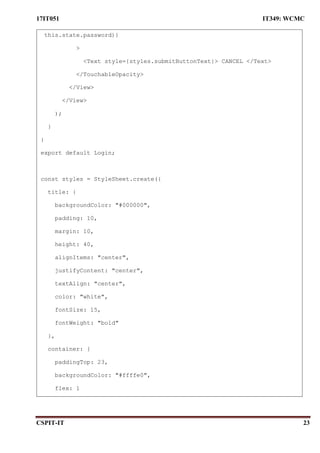 17IT051 IT349: WCMC
CSPIT-IT 23
this.state.password)}
>
<Text style={styles.submitButtonText}> CANCEL </Text>
</TouchableOpacity>
</View>
</View>
);
}
}
export default Login;
const styles = StyleSheet.create({
title: {
backgroundColor: "#000000",
padding: 10,
margin: 10,
height: 40,
alignItems: "center",
justifyContent: "center",
textAlign: "center",
color: "white",
fontSize: 15,
fontWeight: "bold"
},
container: {
paddingTop: 23,
backgroundColor: "#ffffe0",
flex: 1
 
