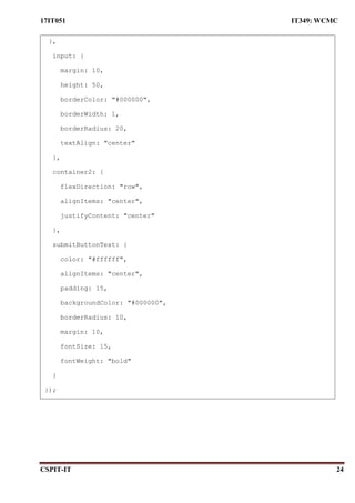 17IT051 IT349: WCMC
CSPIT-IT 24
},
input: {
margin: 10,
height: 50,
borderColor: "#000000",
borderWidth: 1,
borderRadius: 20,
textAlign: "center"
},
container2: {
flexDirection: "row",
alignItems: "center",
justifyContent: "center"
},
submitButtonText: {
color: "#ffffff",
alignItems: "center",
padding: 15,
backgroundColor: "#000000",
borderRadius: 10,
margin: 10,
fontSize: 15,
fontWeight: "bold"
}
});
 
