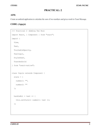 17IT051 IT349: WCMC
CSPIT-IT 3
PRACTICAL: 2
AIM:
Create an android application to calculate the sum of two numbers and gives result in Toast Message.
CODE: (App.js)
/// Practical 2 (Adding Two Nos)
import React, { Component } from "react";
import {
View,
Text,
TouchableOpacity,
TextInput,
StyleSheet,
ToastAndroid
} from "react-native";
class Inputs extends Component {
state = {
number1: "",
number2: ""
};
handleNo1 = text => {
this.setState({ number1: text });
};
 