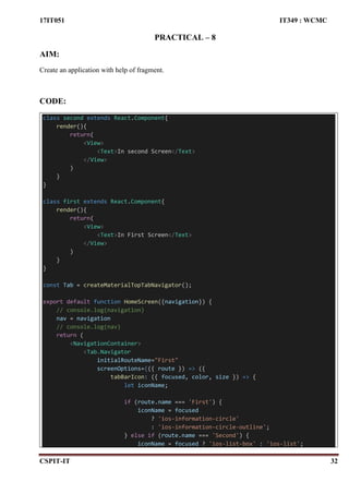17IT051 IT349 : WCMC
CSPIT-IT 32
PRACTICAL – 8
AIM:
Create an application with help of fragment.
CODE:
class second extends React.Component{
render(){
return(
<View>
<Text>In second Screen</Text>
</View>
)
}
}
class first extends React.Component{
render(){
return(
<View>
<Text>In First Screen</Text>
</View>
)
}
}
const Tab = createMaterialTopTabNavigator();
export default function HomeScreen({navigation}) {
// console.log(navigation)
nav = navigation
// console.log(nav)
return (
<NavigationContainer>
<Tab.Navigator
initialRouteName="First"
screenOptions={({ route }) => ({
tabBarIcon: ({ focused, color, size }) => {
let iconName;
if (route.name === 'First') {
iconName = focused
? 'ios-information-circle'
: 'ios-information-circle-outline';
} else if (route.name === 'Second') {
iconName = focused ? 'ios-list-box' : 'ios-list';
 