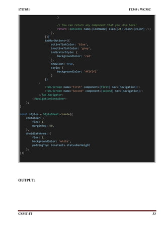 17IT051 IT349 : WCMC
CSPIT-IT 33
}
// You can return any component that you like here!
return <Ionicons name={iconName} size={24} color={color} />;
},
})}
tabBarOptions={{
activeTintColor: 'blue',
inactiveTintColor: 'grey',
indicatorStyle: {
backgroundColor: 'red'
},
showIcon: true,
style: {
backgroundColor: '#f2f2f2'
}
}}
>
<Tab.Screen name="First" component={first} nav={navigation}/>
<Tab.Screen name="Second" component={second} nav={navigation}/>
</Tab.Navigator>
</NavigationContainer>
);
}
const styles = StyleSheet.create({
container: {
flex: 1,
marginTop: 50,
},
droidSafeArea: {
flex: 1,
backgroundColor: 'white',
paddingTop: Constants.statusBarHeight
},
});
OUTPUT:
 