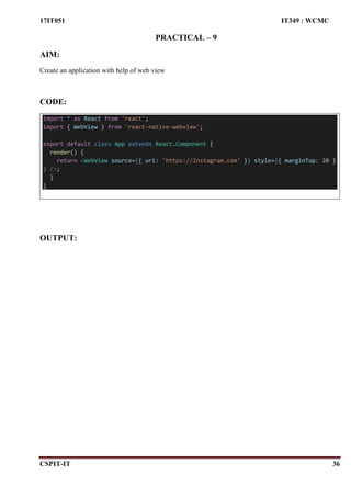17IT051 IT349 : WCMC
CSPIT-IT 36
PRACTICAL – 9
AIM:
Create an application with help of web view
CODE:
import * as React from 'react';
import { WebView } from 'react-native-webview';
export default class App extends React.Component {
render() {
return <WebView source={{ uri: 'https://Instagram.com' }} style={{ marginTop: 20 }
} />;
}
}
OUTPUT:
 