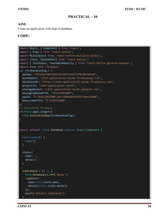 17IT051 IT349 : WCMC
CSPIT-IT 38
PRACTICAL – 10
AIM:
Create an application with help of database.
CODE:
import React, { Component } from 'react';
import { View } from 'react-native';
import MultiSelect from 'react-native-multiple-select';
import {Text, StyleSheet} from 'react-native';
import { TextInput, TouchableOpacity } from 'react-native-gesture-handler';
import fire from 'firebase'
var firebaseConfig = {
apiKey: "AIzaSyCSNJtalNlaVLmCF13xO37x7NcQbv4UX1Q",
authDomain: "chat-application-1ac4e.firebaseapp.com",
databaseURL: "https://chat-application-1ac4e.firebaseio.com",
projectId: "chat-application-1ac4e",
storageBucket: "chat-application-1ac4e.appspot.com",
messagingSenderId: "241112021009",
appId: "1:241112021009:web:509edee3af6f73aec619b0",
measurementId: "G-2784SJG8QR"
};
// Initialize Firebase
if(!fire.apps.length){
fire.initializeApp(firebaseConfig);
}
export default class Database extends React.Component {
constructor() {
super()
}
state={
name:'',
details:''
}
submitData = () => {
fire.database().ref('data/')
.update({
name:this.state.name,
details:this.state.details
});
alert('Details Submitted')
}
 