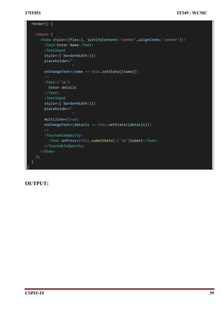 17IT051 IT349 : WCMC
CSPIT-IT 39
render() {
return (
<View style={{flex:1, justifyContent:'center',alignItems:'center'}}>
<Text>Enter Name</Text>
<TextInput
style={{ borderWidth:1}}
placeholder="
"
onChangeText={name => this.setState({name})}
/>
<Text>{'n'}
Enter details
</Text>
<TextInput
style={{ borderWidth:1}}
placeholder="
"
multiline={true}
onChangeText={details => this.setState({details})}
/>
<TouchableOpacity>
<Text onPress={this.submitData}>{'n'}Submit</Text>
</TouchableOpacity>
</View>
);
}
}
OUTPUT:
 