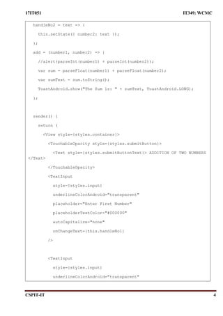 17IT051 IT349: WCMC
CSPIT-IT 4
handleNo2 = text => {
this.setState({ number2: text });
};
add = (number1, number2) => {
//alert(parseInt(number1) + parseInt(number2));
var sum = parseFloat(number1) + parseFloat(number2);
var sumText = sum.toString();
ToastAndroid.show("The Sum is: " + sumText, ToastAndroid.LONG);
};
render() {
return (
<View style={styles.container}>
<TouchableOpacity style={styles.submitButton}>
<Text style={styles.submitButtonText}> ADDITION OF TWO NUMBERS
</Text>
</TouchableOpacity>
<TextInput
style={styles.input}
underlineColorAndroid="transparent"
placeholder="Enter First Number"
placeholderTextColor="#000000"
autoCapitalize="none"
onChangeText={this.handleNo1}
/>
<TextInput
style={styles.input}
underlineColorAndroid="transparent"
 