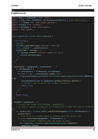 17IT051 IT349 : WCMC
CSPIT-IT 44
});
LoginScreen.js
import React, { Component } from 'react';
import { View, Text, StyleSheet, Button,ActivityIndicator } from 'react-native';
import * as Google from 'expo-google-app-auth';
import firebase from 'firebase';
import { YellowBox } from 'react-native';
import _ from 'lodash';
class LoginScreen extends React.Component {
constructor() {
super();
YellowBox.ignoreWarnings(['Setting a timer']);
const _console = _.clone(console);
console.warn = message => {
if (message.indexOf('Setting a timer') <= -1) {
_console.warn(message);
}
};
}
isUserEqual = (googleUser, firebaseUser) => {
if (firebaseUser) {
var providerData = firebaseUser.providerData;
for (var i = 0; i < providerData.length; i++) {
if (providerData[i].providerId === firebase.auth.GoogleAuthProvider.PROVIDER_I
D &&
providerData[i].uid === googleUser.getBasicProfile().getId()) {
// We don't need to reauth the Firebase connection.
return true;
}
}
}
return false;
}
onSignIn = googleUser => {
// console.log('Google Auth Response', googleUser);
// We need to register an Observer on Firebase Auth to make sure auth is initializ
ed.
var unsubscribe = firebase.auth().onAuthStateChanged(function (firebaseUser) {
unsubscribe();
// Check if we are already signed-in Firebase with the correct user.
if (!this.isUserEqual(googleUser, firebaseUser)) {
// Build Firebase credential with the Google ID token.
var credential = firebase.auth.GoogleAuthProvider.credential(
googleUser.idToken,
 