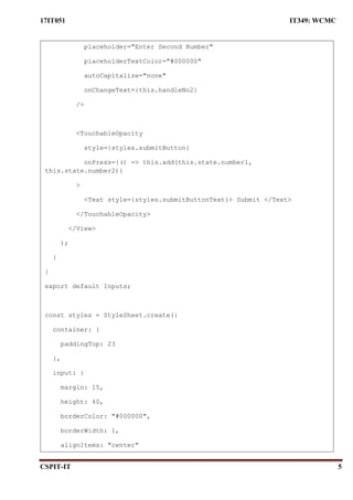 17IT051 IT349: WCMC
CSPIT-IT 5
placeholder="Enter Second Number"
placeholderTextColor="#000000"
autoCapitalize="none"
onChangeText={this.handleNo2}
/>
<TouchableOpacity
style={styles.submitButton}
onPress={() => this.add(this.state.number1,
this.state.number2)}
>
<Text style={styles.submitButtonText}> Submit </Text>
</TouchableOpacity>
</View>
);
}
}
export default Inputs;
const styles = StyleSheet.create({
container: {
paddingTop: 23
},
input: {
margin: 15,
height: 40,
borderColor: "#000000",
borderWidth: 1,
alignItems: "center"
 