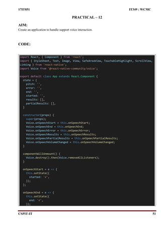 17IT051 IT349 : WCMC
CSPIT-IT 51
PRACTICAL – 12
AIM:
Create an application to handle support voice interaction.
CODE:
import React, { Component } from 'react';
import { StyleSheet, Text, Image, View, SafeAreaView, TouchableHighlight, ScrollView,
Linking } from 'react-native';
import Voice from '@react-native-community/voice';
export default class App extends React.Component {
state = {
pitch: '',
error: '',
end: '',
started: '',
results: [],
partialResults: [],
}
constructor(props) {
super(props);
Voice.onSpeechStart = this.onSpeechStart;
Voice.onSpeechEnd = this.onSpeechEnd;
Voice.onSpeechError = this.onSpeechError;
Voice.onSpeechResults = this.onSpeechResults;
Voice.onSpeechPartialResults = this.onSpeechPartialResults;
Voice.onSpeechVolumeChanged = this.onSpeechVolumeChanged;
}
componentWillUnmount() {
Voice.destroy().then(Voice.removeAllListeners);
}
onSpeechStart = e => {
this.setState({
started: '√',
});
};
onSpeechEnd = e => {
this.setState({
end: '√',
});
 
